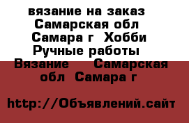 вязание на заказ - Самарская обл., Самара г. Хобби. Ручные работы » Вязание   . Самарская обл.,Самара г.